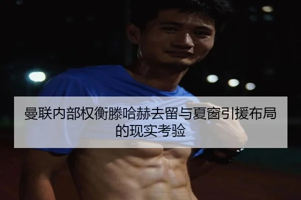 曼联内部权衡滕哈赫去留与夏窗引援布局的现实考验