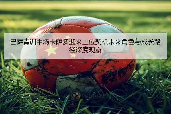巴萨青训中场卡萨多迎来上位契机未来角色与成长路径深度观察