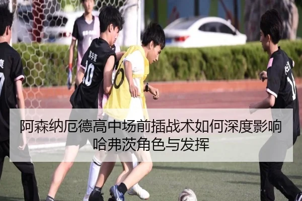阿森纳厄德高中场前插战术如何深度影响哈弗茨角色与发挥
